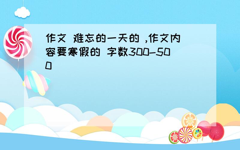 作文 难忘的一天的 ,作文内容要寒假的 字数300-500