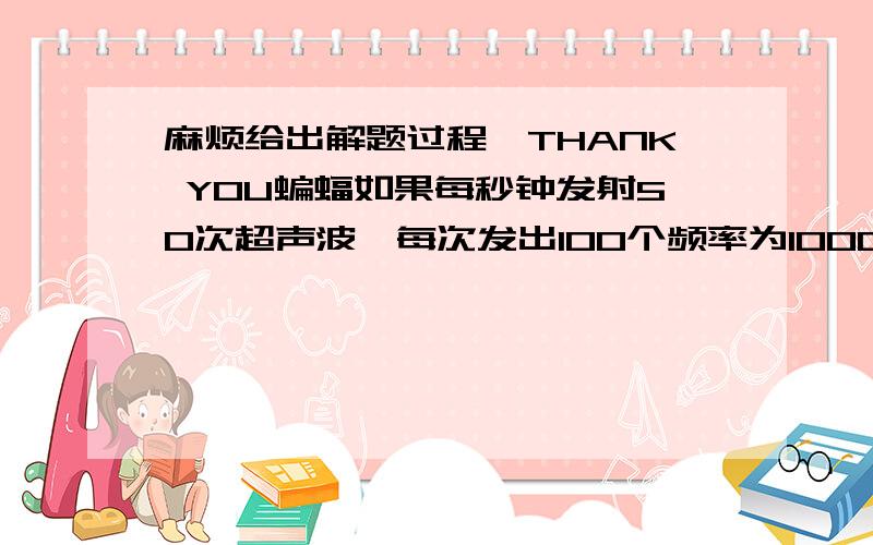 麻烦给出解题过程,THANK YOU蝙蝠如果每秒钟发射50次超声波,每次发出100个频率为100000HZ的波,那麽在空气中形成一系列断续的波列,已知空气中声速为340M/S,求每个波列的长度及两波列间隔的长度.