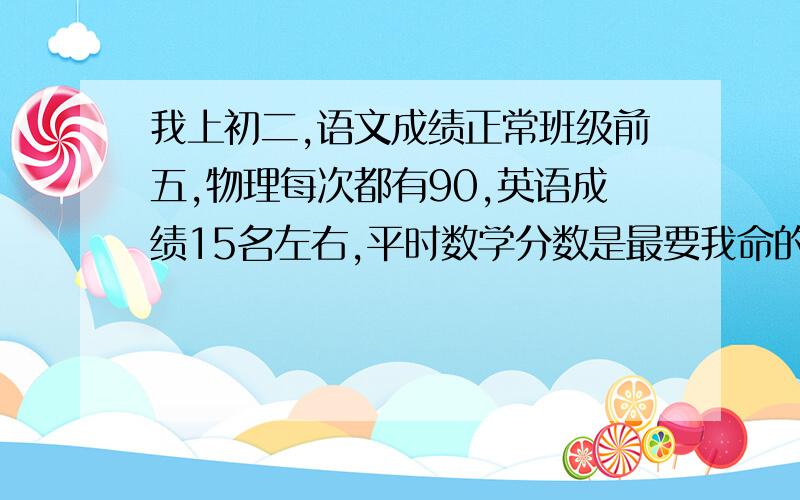 我上初二,语文成绩正常班级前五,物理每次都有90,英语成绩15名左右,平时数学分数是最要我命的.数学好的时候90这也是最好的一次,平时我的数学成绩还好,十几名的样子,平时周练,小考都还可