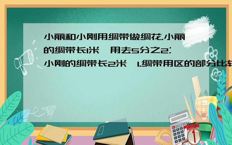 小丽和小刚用绸带做绸花.小丽的绸带长1米,用去5分之2;小刚的绸带长2米,1.绸带用区的部分比较,（ ）A.小丽的长一些 B.小刚的长一些C.一样长 D.无法比较 是不是（A）?