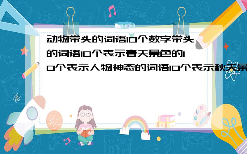 动物带头的词语10个数字带头的词语10个表示春天景色的10个表示人物神态的词语10个表示秋天景色的词语5个表示冬天景色的词语5个表示夏天景色的词语5个（或越多越好）