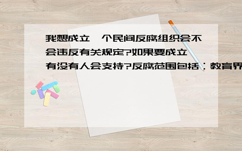 我想成立一个民间反腐组织会不会违反有关规定?如果要成立,有没有人会支持?反腐范围包括：教育界,政坛等