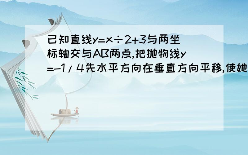 已知直线y=x÷2+3与两坐标轴交与AB两点,把抛物线y=-1/4先水平方向在垂直方向平移,使她经过点AB,求平移后图像的顶点,并说明平移的过程