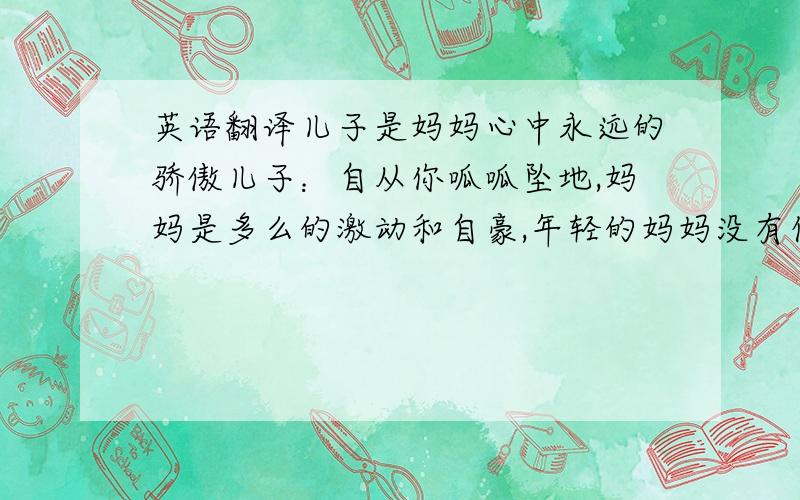 英语翻译儿子是妈妈心中永远的骄傲儿子：自从你呱呱坠地,妈妈是多么的激动和自豪,年轻的妈妈没有任何经验,其实是和儿子一起成长的,然而妈妈的思维能力还是无法跟上儿子的成长,虽然