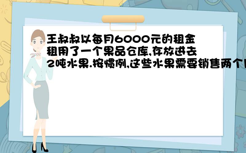 王叔叔以每月6000元的租金租用了一个果品仓库,存放进去2吨水果.按惯例,这些水果需要销售两个月.实际由于降低了价格,结果1个月就销售完了.由于节省了租金,结算下来,反而多赚了1000元.销售