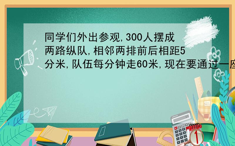 同学们外出参观,300人摆成两路纵队,相邻两排前后相距5分米,队伍每分钟走60米,现在要通过一座长375.5米