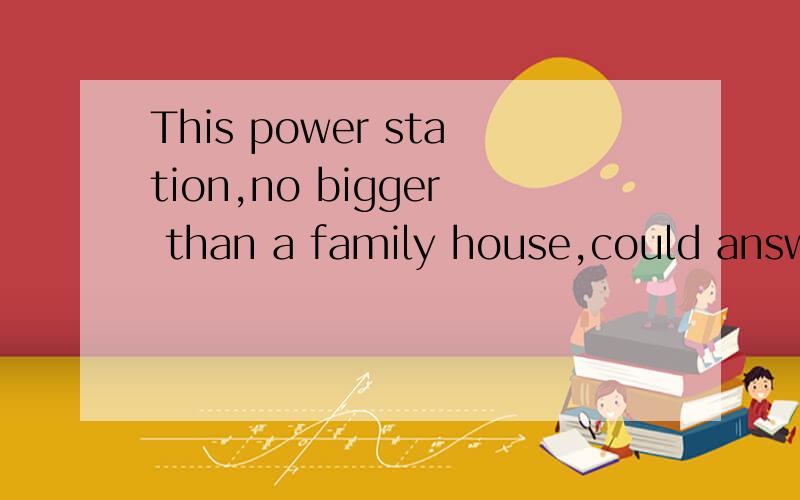 This power station,no bigger than a family house,could answer the need for electricity in many developing countries.句子中“no bigger than a family house