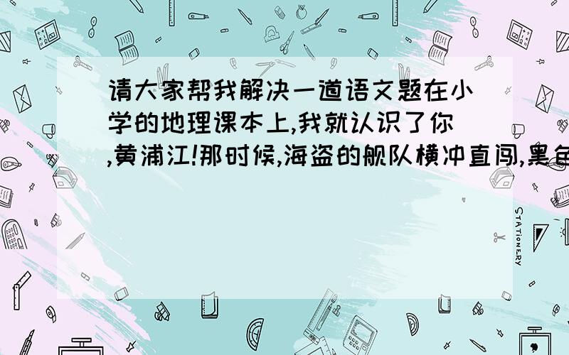 请大家帮我解决一道语文题在小学的地理课本上,我就认识了你,黄浦江!那时候,海盗的舰队横冲直闯,黑色的炮口瞄准了中国的门窗.数不清的“总督”和“帮办”,把秦砖汉瓦黄金白银一齐搬进