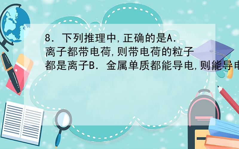 8．下列推理中,正确的是A．离子都带电荷,则带电荷的粒子都是离子B．金属单质都能导电,则能导电的单质都是金属C．吸水性的物质都需密封保存,需要密封保存的物质都有吸水性D．含碳元素