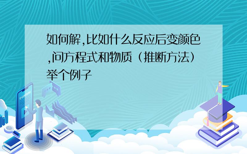 如何解,比如什么反应后变颜色,问方程式和物质（推断方法）举个例子