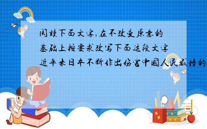 阅读下面文字,在不改变原意的基础上按要求改写下面这段文字近年来日本不断作出伤害中国人民感情的事情：坚持参拜靖国神社,允许美化侵略历史的教科书出台,公然为二战战犯开脱罪责.1.