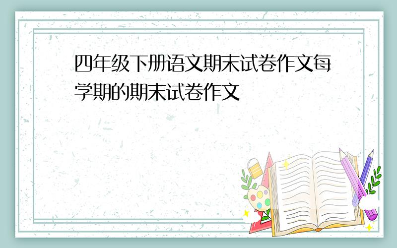 四年级下册语文期末试卷作文每学期的期末试卷作文