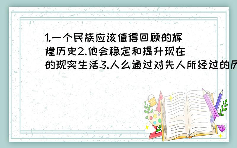 1.一个民族应该值得回顾的辉煌历史2.他会稳定和提升现在的现实生活3.人么通过对先人所经过的历史的艰难磨练和取得的辉煌成果的回忆4,这种经验财富,如果得到巧妙的运用,就会导致社会的