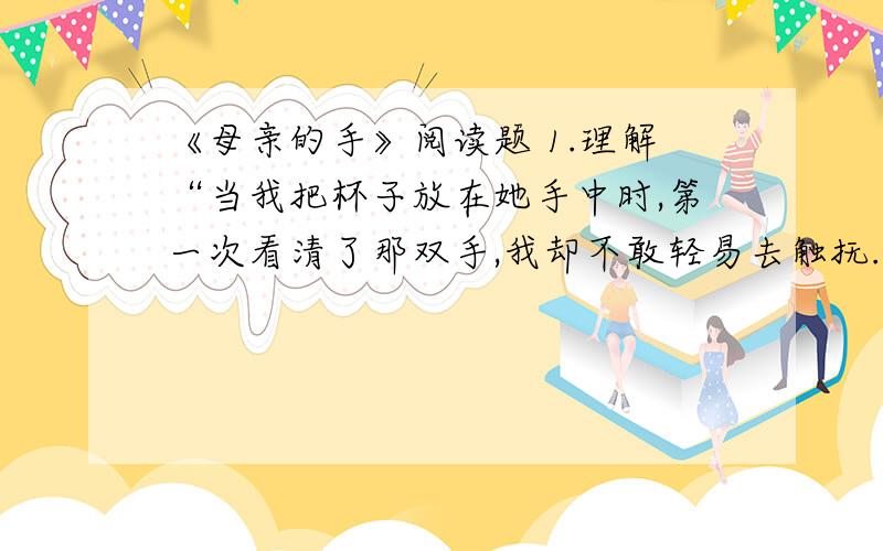 《母亲的手》阅读题 1.理解“当我把杯子放在她手中时,第一次看清了那双手,我却不敢轻易去触抚.”的含意.2.运用对比手法,是本文的写作特色之一,试举一例并作简要分析.