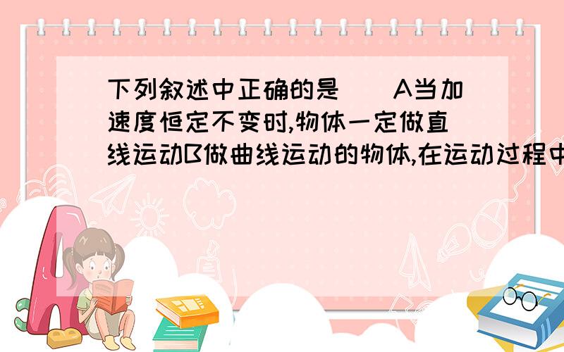 下列叙述中正确的是（）A当加速度恒定不变时,物体一定做直线运动B做曲线运动的物体,在运动过程中一定变化的物理量是合外力C匀速圆周运动是变速运动,向心加速度也在不断地变化D平抛运