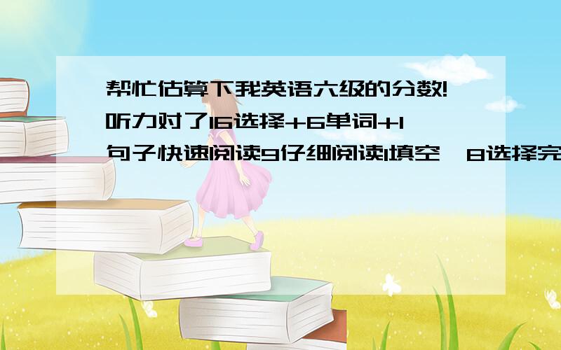 帮忙估算下我英语六级的分数!听力对了16选择+6单词+1句子快速阅读9仔细阅读1填空,8选择完型9翻译2作文一般希望有经验的人帮忙估算一下可以过吗?