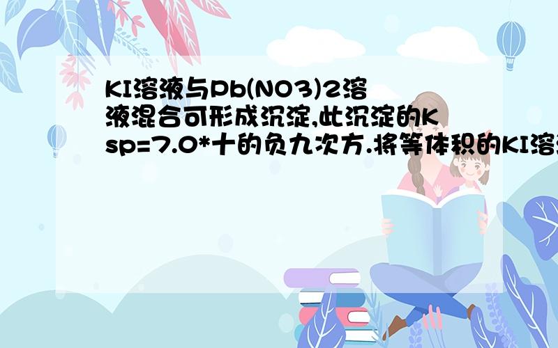 KI溶液与Pb(NO3)2溶液混合可形成沉淀,此沉淀的Ksp=7.0*十的负九次方.将等体积的KI溶液和那个溶液混合 若KI溶液浓度为1.0×十的负二次方 则生成沉淀所需Pb(NO3)2溶液的最小浓度为多少.KI的浓度为1