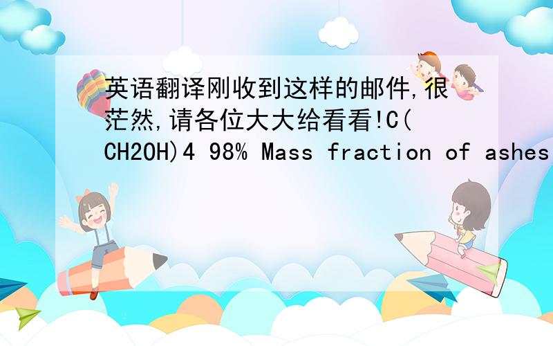 英语翻译刚收到这样的邮件,很茫然,请各位大大给看看!C(CH2OH)4 98% Mass fraction of ashes no more than 0.006 % t fusion not more low 255 C Mass fraction of water and flying substances no more than 0.2 % Appearance - a white crystal