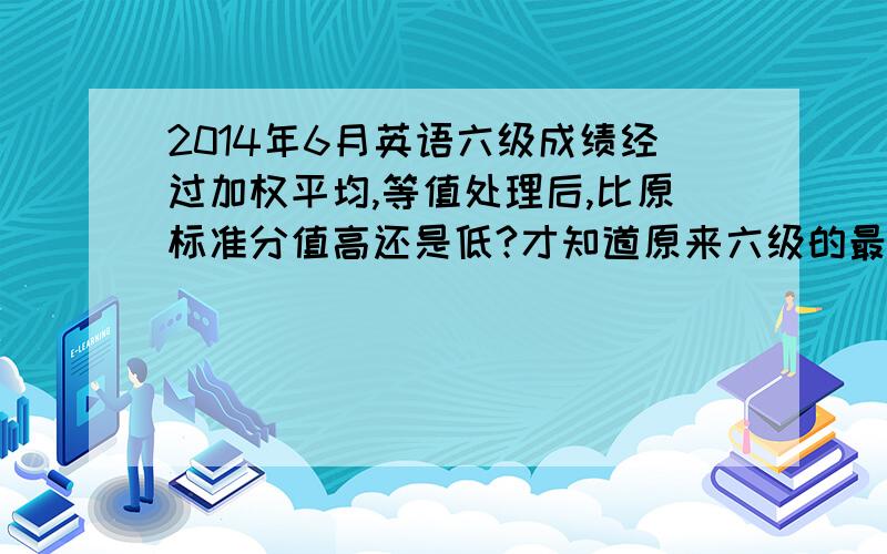 2014年6月英语六级成绩经过加权平均,等值处理后,比原标准分值高还是低?才知道原来六级的最终成绩不是简单算出来的标准分,而是要经过加权平均、等值处理的.那么这样算出来的分值,比原