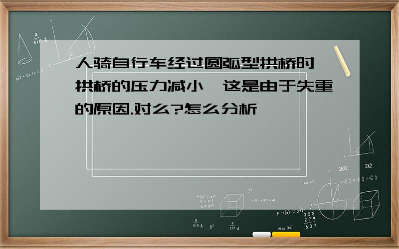 人骑自行车经过圆弧型拱桥时,拱桥的压力减小,这是由于失重的原因.对么?怎么分析