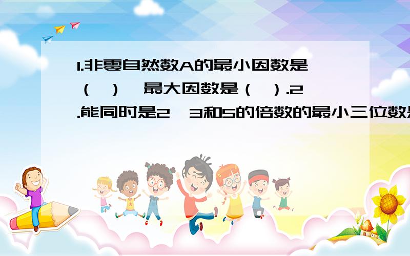 1.非零自然数A的最小因数是（ ）,最大因数是（ ）.2.能同时是2、3和5的倍数的最小三位数是（ ）,最大四位数是（ ）.3.如果A除以B＝5,那么A和B的最小公倍数是（ ）,最大公因数是（ ）.4.26和39