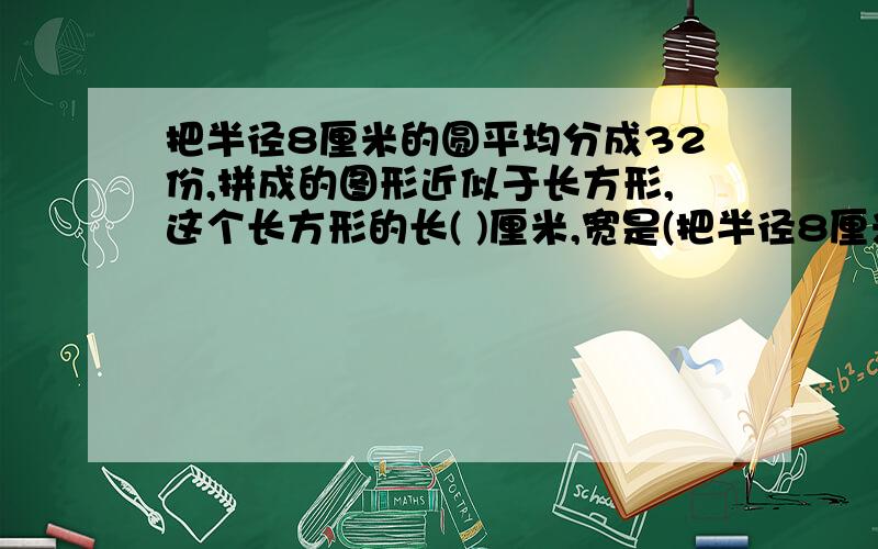 把半径8厘米的圆平均分成32份,拼成的图形近似于长方形,这个长方形的长( )厘米,宽是(把半径8厘米的圆平均分成32份,拼成的图形近似于长方形,这个长方形的长(   )厘米,宽是(    )厘米