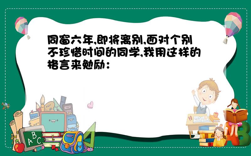 同窗六年,即将离别,面对个别不珍惜时间的同学,我用这样的格言来勉励：