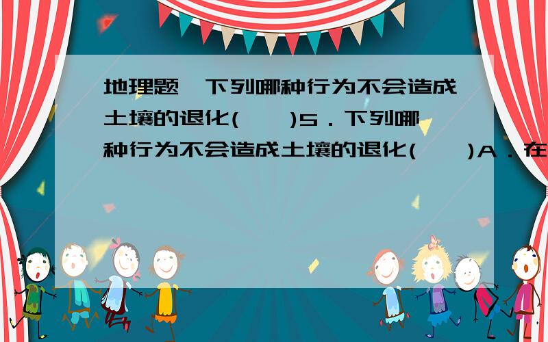 地理题、下列哪种行为不会造成土壤的退化(　　)5．下列哪种行为不会造成土壤的退化(　　)A．在坡度较大的山坡上修筑梯田B．在土质疏松的坡地毁林种粮C．在我国的干旱半干旱地区的退