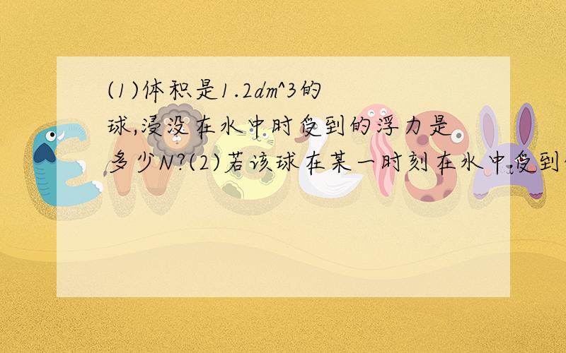 (1)体积是1.2dm^3的球,浸没在水中时受到的浮力是多少N?(2)若该球在某一时刻在水中受到的浮力为8N,则此时它露出水面的体积为多少立方分米?(3)若该球浸没在另一种液体中,受到的浮力为6N,则这