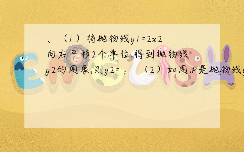 、（1）将抛物线y1=2x2向右平移2个单位,得到抛物线y2的图象,则y2= ； （2）如图,P是抛物线y2对称轴上的、（1）将抛物线y1=2x2向右平移2个单位,得到抛物线y2的图象,则y2= ；（2）如图,P是抛物线y2