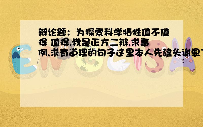 辩论题：为探索科学牺牲值不值得 值得.我是正方二辩,求事例,求有道理的句子这里本人先磕头谢恩了啊,