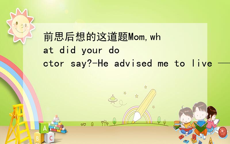 前思后想的这道题Mom,what did your doctor say?-He advised me to live ——the air is fresher.A.in where B.in which C.the place where D.where排除A的说法肯定不正确,BCD很难选啊.在这里in which=where吗?C好像也可以啊?这类