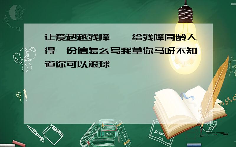 让爱超越残障——给残障同龄人得一份信怎么写我草你马呀不知道你可以滚球