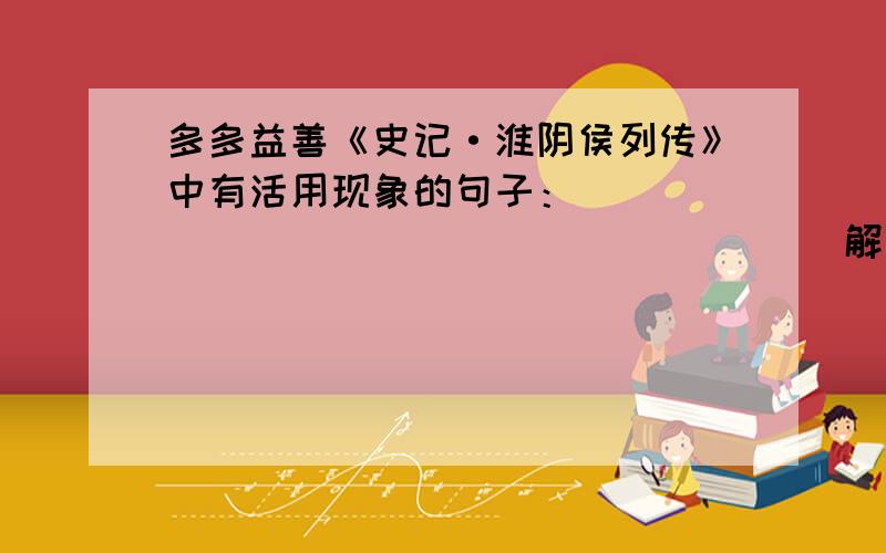 多多益善《史记·淮阴侯列传》中有活用现象的句子：_____________ _______解释为________.“上常从容与信言诸将能否……陛下不能将兵,而善将将,此乃信之所以为陛下禽也”这段中有活用现象的句