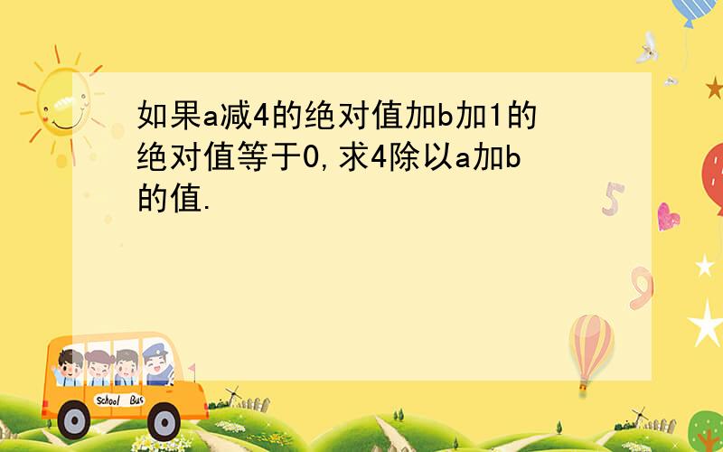 如果a减4的绝对值加b加1的绝对值等于0,求4除以a加b的值.