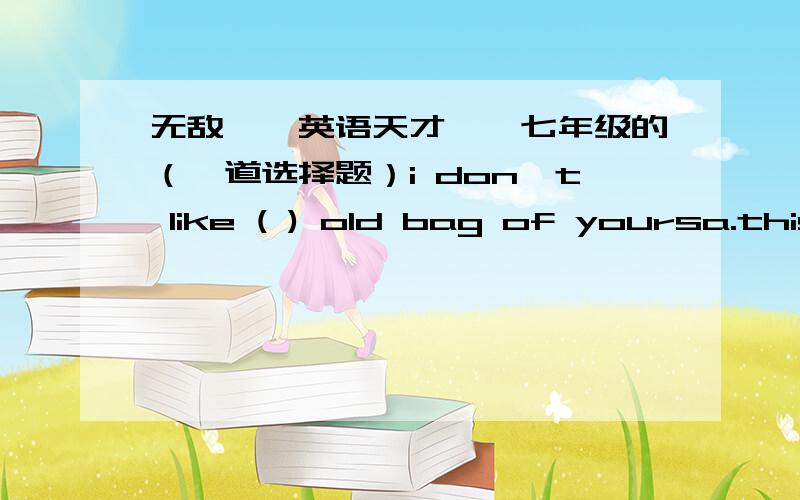 无敌【【英语天才】】七年级的（一道选择题）i don't like ( ) old bag of yoursa.this b.that请问是选哪个?可否说说为什么?我觉得两个都可以都没有问题啊!要说出为什么哦!因为我头脑比较笨,不详细