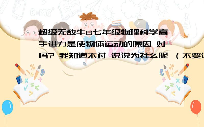 超级无敌牛B七年级物理科学高手进力是使物体运动的原因 对吗? 我知道不对 说说为社么呢 （不要说什么牛顿第一定律可以推翻!我不知道什么是牛顿什么什么定律!） 简结的说明一下原因,或