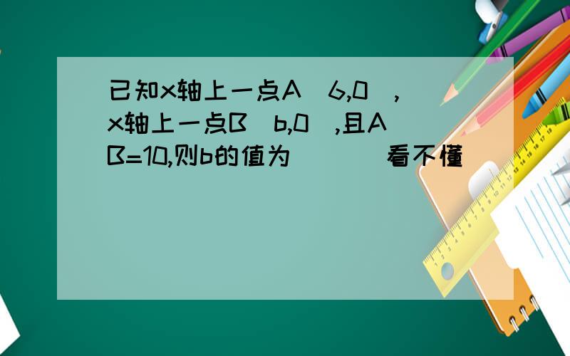 已知x轴上一点A(6,0),x轴上一点B(b,0),且AB=10,则b的值为（ ）．看不懂．．．．．可不可以说肤浅点啊．．．．