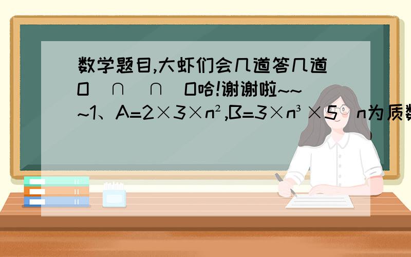 数学题目,大虾们会几道答几道O(∩_∩)O哈!谢谢啦~~~1、A=2×3×n²,B=3×n³×5（n为质数）,那么AB两数的最大公因数是（）,最小公倍数是（）.2、甲乙两车分别从AB两地相对开出,2小时后相遇.