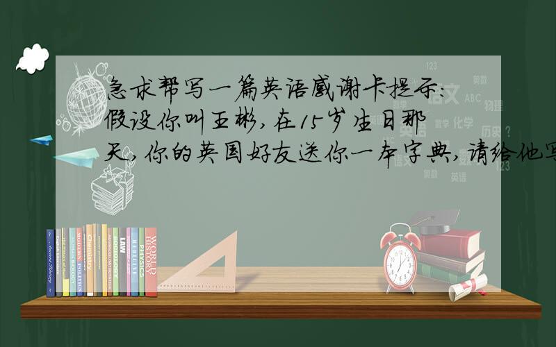 急求帮写一篇英语感谢卡提示：假设你叫王彬,在15岁生日那天,你的英国好友送你一本字典,请给他写张感谢卡,表达你的感谢之情!