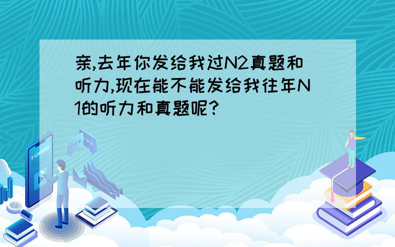 亲,去年你发给我过N2真题和听力,现在能不能发给我往年N1的听力和真题呢?