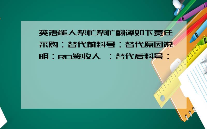 英语能人帮忙帮忙翻译如下责任采购：替代前料号：替代原因说明：RD签收人 ：替代后料号：