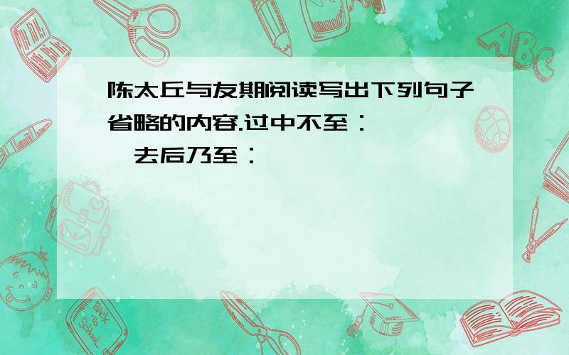 陈太丘与友期阅读写出下列句子省略的内容.过中不至：————去后乃至：————