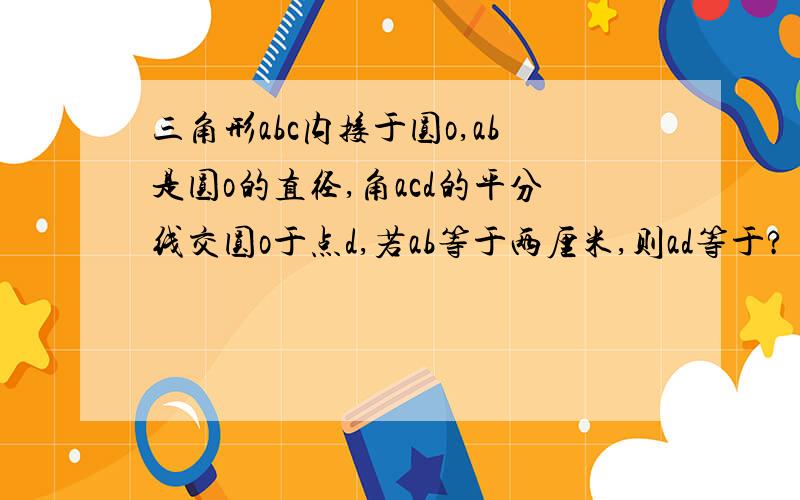 三角形abc内接于圆o,ab是圆o的直径,角acd的平分线交圆o于点d,若ab等于两厘米,则ad等于?