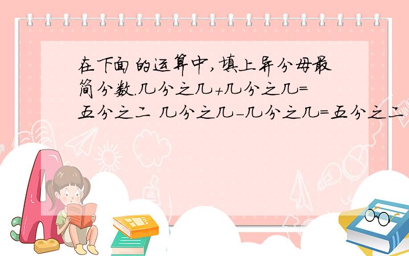在下面的运算中,填上异分母最简分数.几分之几+几分之几=五分之二 几分之几-几分之几=五分之二