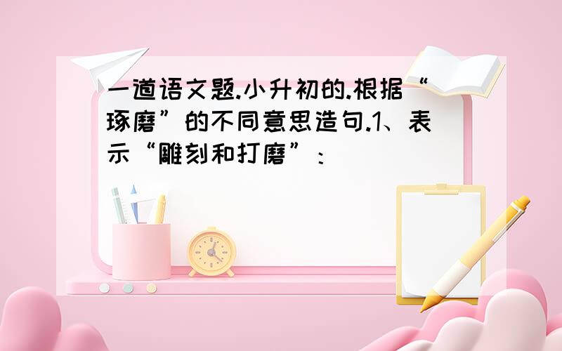 一道语文题.小升初的.根据“琢磨”的不同意思造句.1、表示“雕刻和打磨”：_______________________________2、表示“思索、考虑”：_______________________________这个也求大师解答.随便找几个回答也