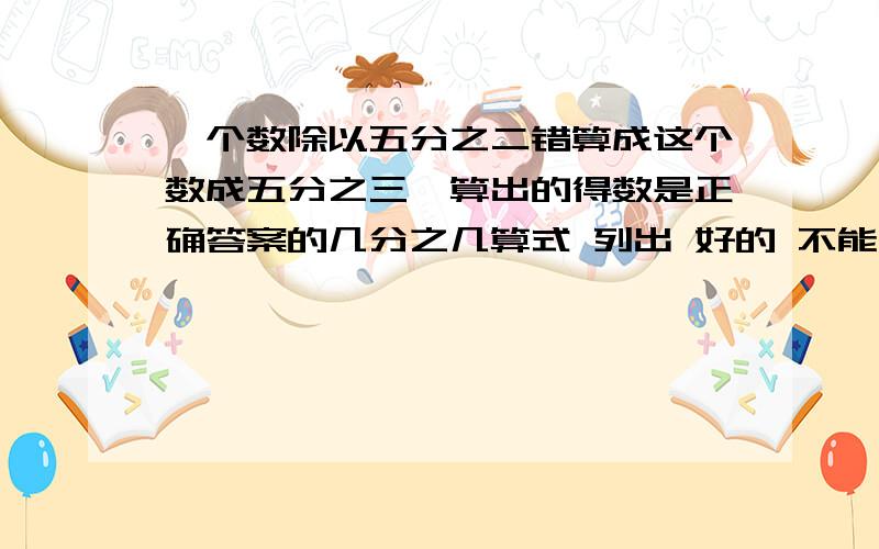 一个数除以五分之二错算成这个数成五分之三,算出的得数是正确答案的几分之几算式 列出 好的 不能乱写