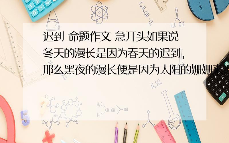 迟到 命题作文 急开头如果说冬天的漫长是因为春天的迟到,那么黑夜的漫长便是因为太阳的姗姗来迟.但春天终究会来,皑皑白雪终究会消融,只余一地繁花似锦,莺歌燕舞；太阳也终究会来,黑