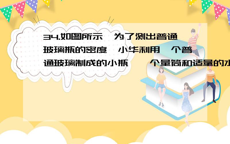 34.如图所示,为了测出普通玻璃瓶的密度,小华利用一个普通玻璃制成的小瓶、一个量筒和适量的水,做了如下探究实验：（1） 在量筒内倒入50cm^3的水；（2） 让小瓶口朝上漂浮在量筒内的水面