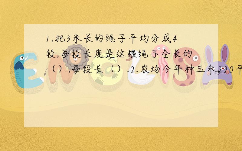 1.把3米长的绳子平均分成4段,每段长度是这根绳子全长的（）,每段长（）.2.农场今年种玉米220平方千米比原计划多10％.原计划种玉米多少平方千米.3.一件商品35元,降价20％,又提高价格20％,这